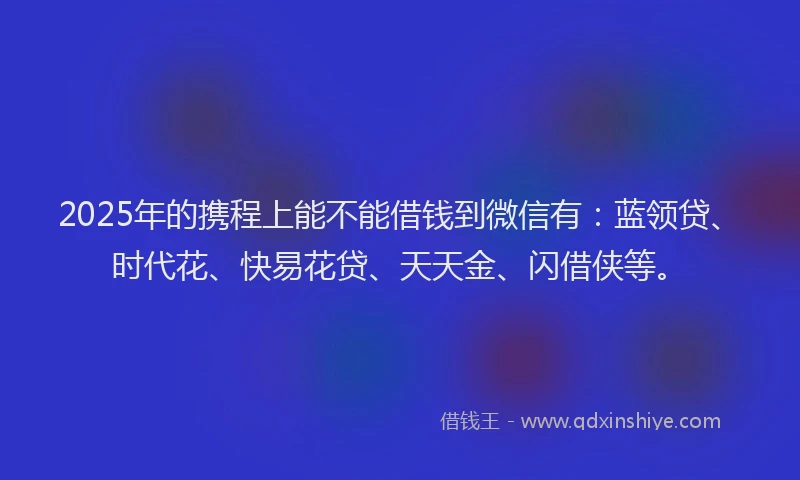2025年的携程上能不能借钱到微信有：蓝领贷、时代花、快易花贷、天天金、闪借侠等。