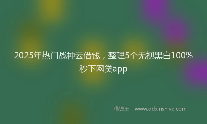 2025年热门战神云借钱，整理5个无视黑白100%秒下网贷app