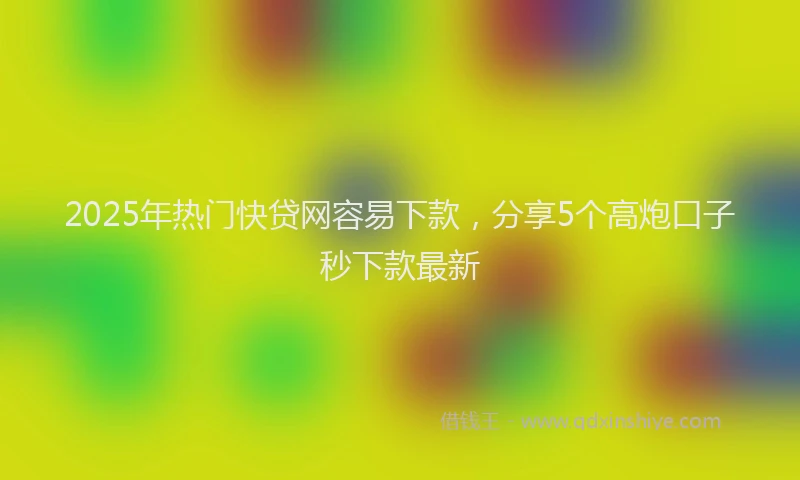 2025年热门快贷网容易下款，分享5个高炮口子秒下款最新