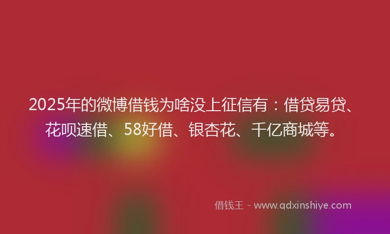 2025年的微博借钱为啥没上征信有：借贷易贷、花呗速借、58好借、银杏花、千亿商城等。