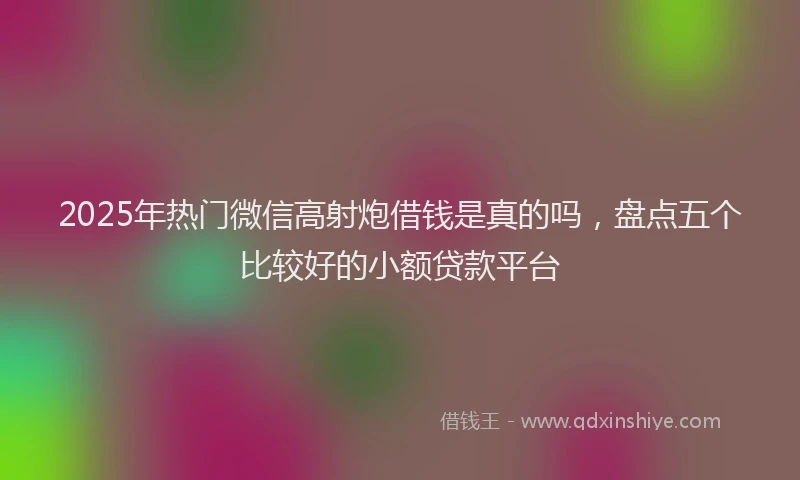 2025年热门微信高射炮借钱是真的吗，盘点五个比较好的小额贷款平台