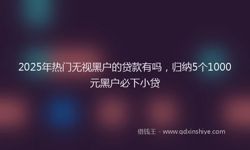2025年热门无视黑户的贷款有吗，归纳5个1000元黑户必下小贷