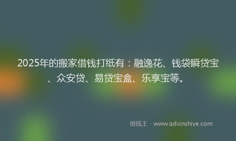 2025年的搬家借钱打纸有：融逸花、钱袋瞬贷宝、众安贷、易贷宝盒、乐享宝等。