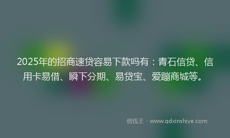 2025年的招商速贷容易下款吗有：青石信贷、信用卡易借、瞬下分期、易贷宝、爱蹦商城等。