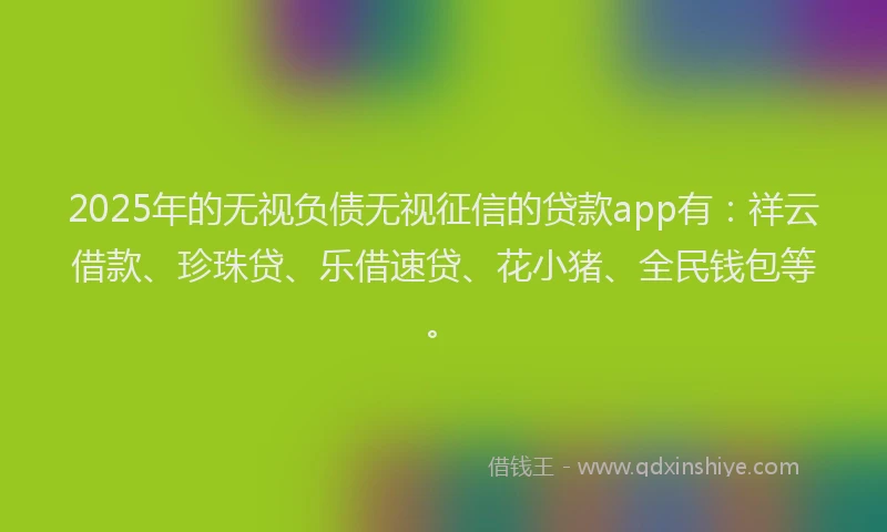 2025年的无视负债无视征信的贷款app有：祥云借款、珍珠贷、乐借速贷、花小猪、全民钱包等。