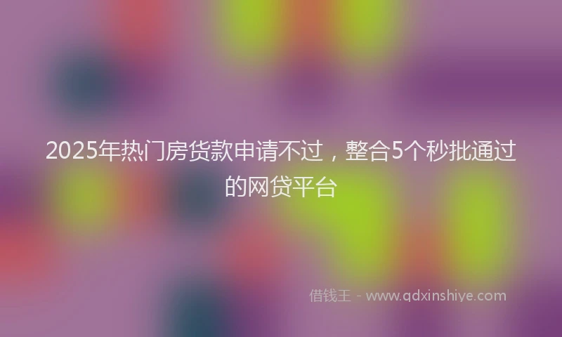 2025年热门房货款申请不过，整合5个秒批通过的网贷平台