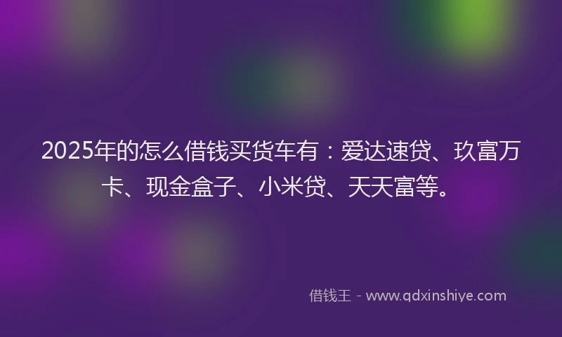 2025年的怎么借钱买货车有：爱达速贷、玖富万卡、现金盒子、小米贷、天天富等。