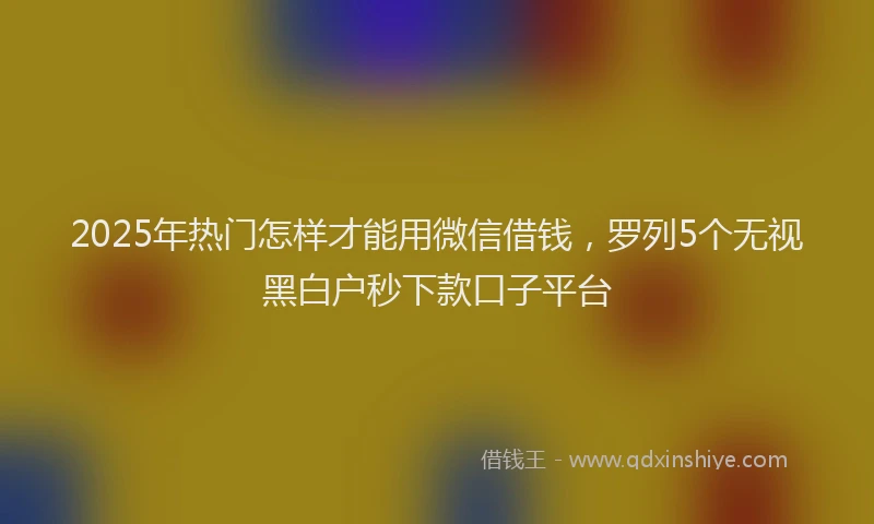 2025年热门怎样才能用微信借钱，罗列5个无视黑白户秒下款口子平台