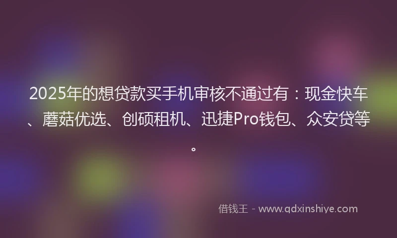 2025年的想贷款买手机审核不通过有：现金快车、蘑菇优选、创硕租机、迅捷Pro钱包、众安贷等。