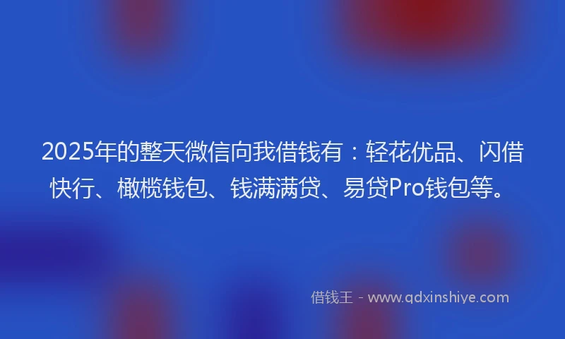 2025年的整天微信向我借钱有：轻花优品、闪借快行、橄榄钱包、钱满满贷、易贷Pro钱包等。