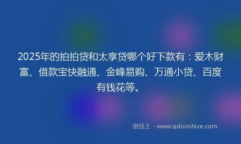 2025年的拍拍贷和太享贷哪个好下款有：爱木财富、借款宝快融通、金峰易购、万通小贷、百度有钱花等。