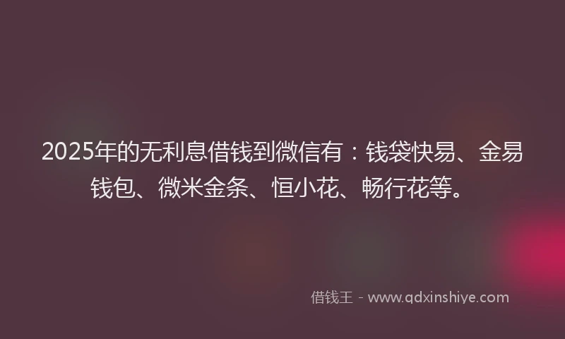 2025年的无利息借钱到微信有：钱袋快易、金易钱包、微米金条、恒小花、畅行花等。