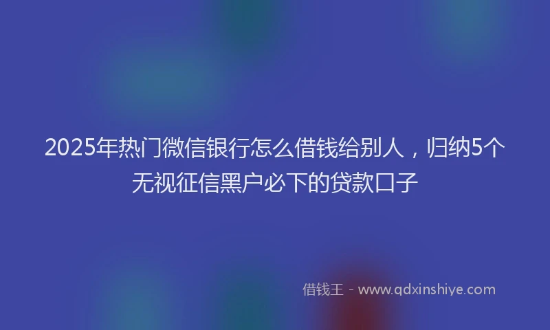 2025年热门微信银行怎么借钱给别人，归纳5个无视征信黑户必下的贷款口子