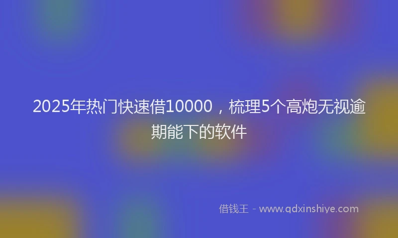 2025年热门快速借10000，梳理5个高炮无视逾期能下的软件