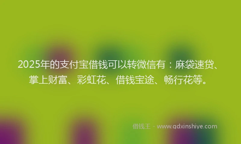2025年的支付宝借钱可以转微信有：麻袋速贷、掌上财富、彩虹花、借钱宝途、畅行花等。