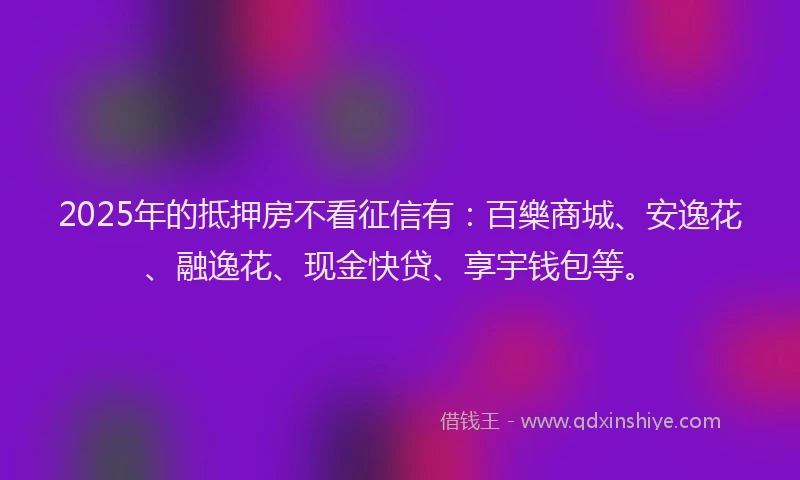 2025年的抵押房不看征信有：百樂商城、安逸花、融逸花、现金快贷、享宇钱包等。
