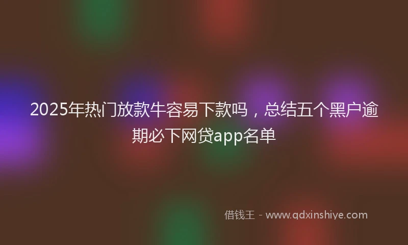 2025年热门放款牛容易下款吗，总结五个黑户逾期必下网贷app名单