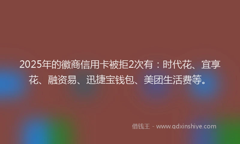 2025年的徽商信用卡被拒2次有：时代花、宜享花、融资易、迅捷宝钱包、美团生活费等。