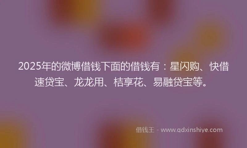 2025年的微博借钱下面的借钱有：星闪购、快借速贷宝、龙龙用、桔享花、易融贷宝等。