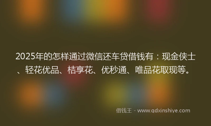 2025年的怎样通过微信还车贷借钱有：现金侠士、轻花优品、桔享花、优秒通、唯品花取现等。