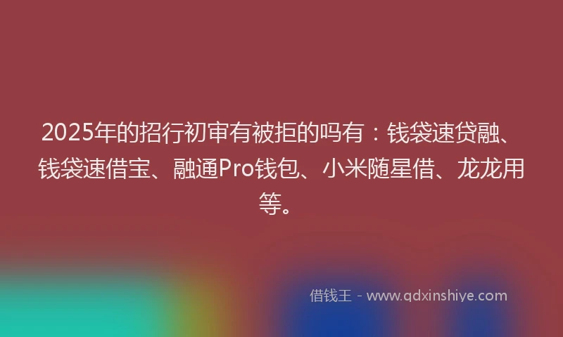 2025年的招行初审有被拒的吗有：钱袋速贷融、钱袋速借宝、融通Pro钱包、小米随星借、龙龙用等。