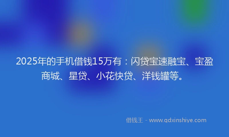 2025年的手机借钱15万有：闪贷宝速融宝、宝盈商城、星贷、小花快贷、洋钱罐等。