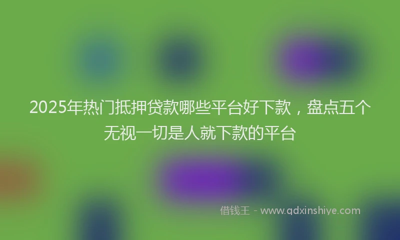 2025年热门抵押贷款哪些平台好下款，盘点五个无视一切是人就下款的平台