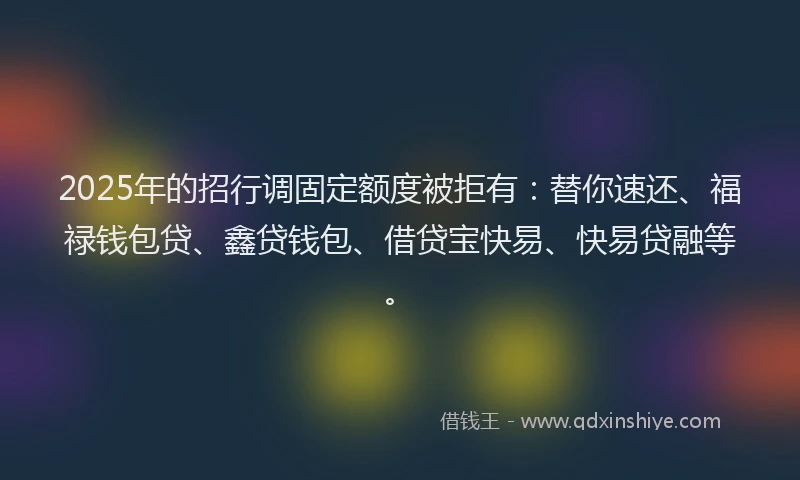 2025年的招行调固定额度被拒有：替你速还、福禄钱包贷、鑫贷钱包、借贷宝快易、快易贷融等。