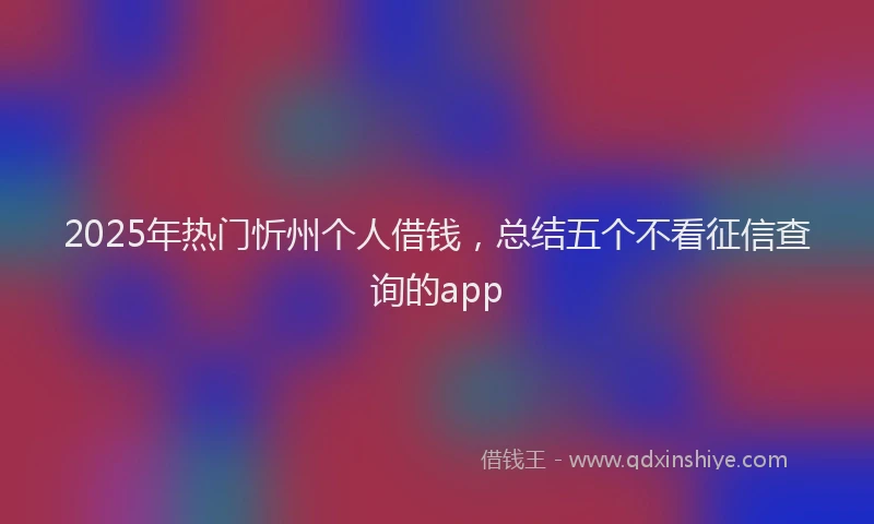 2025年热门忻州个人借钱，总结五个不看征信查询的app