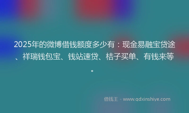 2025年的微博借钱额度多少有：现金易融宝贷途、祥瑞钱包宝、钱站速贷、桔子买单、有钱来等。