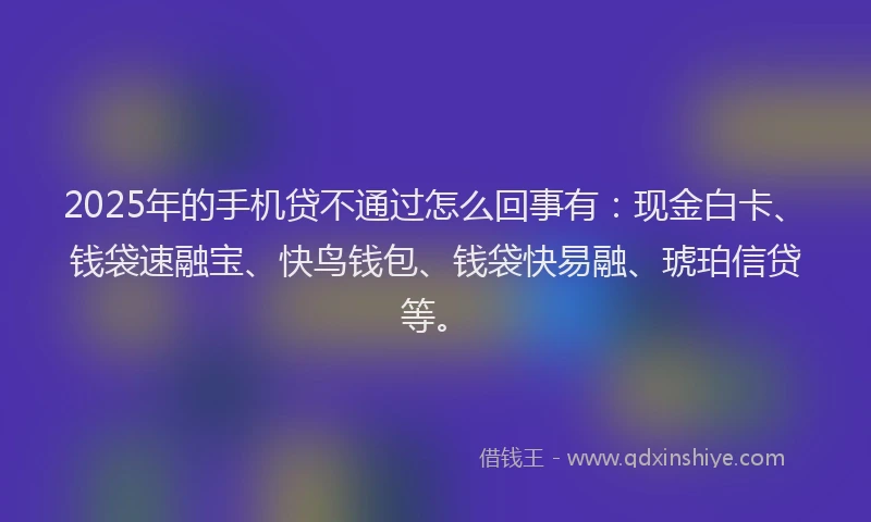 2025年的手机贷不通过怎么回事有：现金白卡、钱袋速融宝、快鸟钱包、钱袋快易融、琥珀信贷等。
