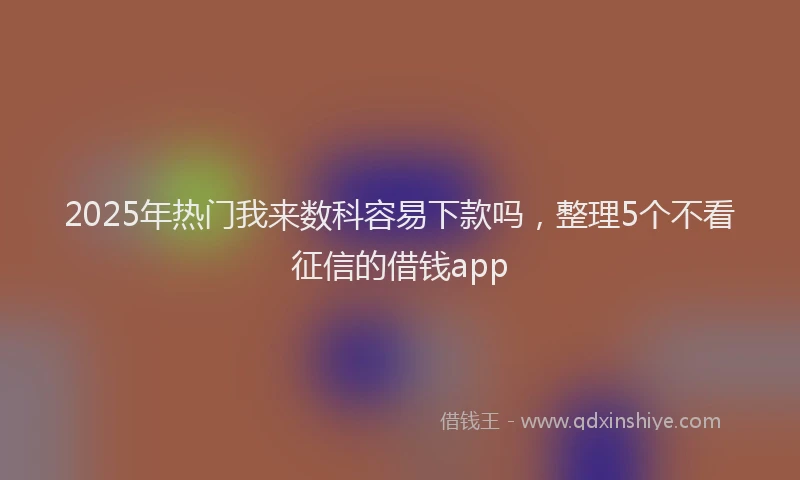 2025年热门我来数科容易下款吗，整理5个不看征信的借钱app