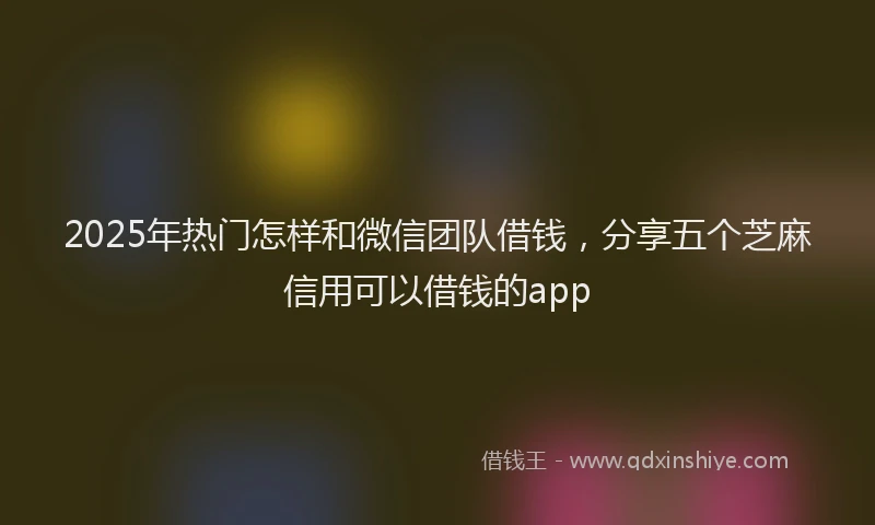 2025年热门怎样和微信团队借钱，分享五个芝麻信用可以借钱的app