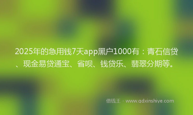 2025年的急用钱7天app黑户1000有：青石信贷、现金易贷通宝、省呗、钱贷乐、翡翠分期等。