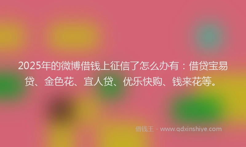 2025年的微博借钱上征信了怎么办有：借贷宝易贷、金色花、宜人贷、优乐快购、钱来花等。