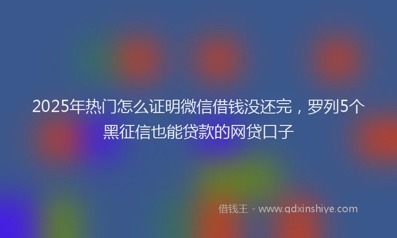 2025年热门怎么证明微信借钱没还完，罗列5个黑征信也能贷款的网贷口子