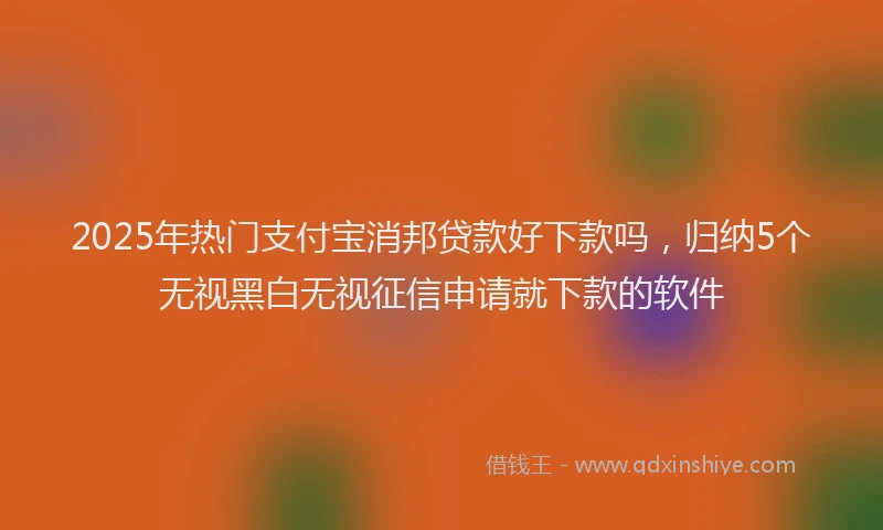 2025年热门支付宝消邦贷款好下款吗，归纳5个无视黑白无视征信申请就下款的软件