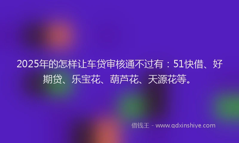 2025年的怎样让车贷审核通不过有：51快借、好期贷、乐宝花、葫芦花、天源花等。