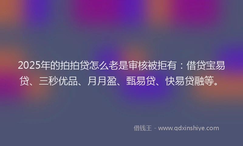 2025年的拍拍贷怎么老是审核被拒有：借贷宝易贷、三秒优品、月月盈、甄易贷、快易贷融等。