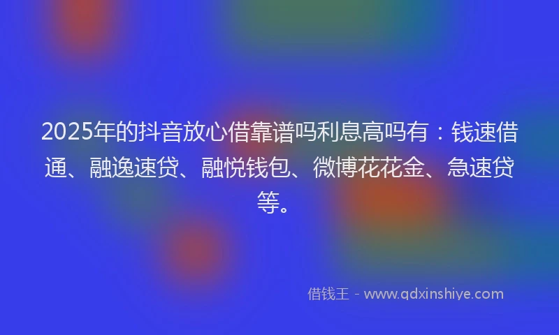 2025年的抖音放心借靠谱吗利息高吗有：钱速借通、融逸速贷、融悦钱包、微博花花金、急速贷等。
