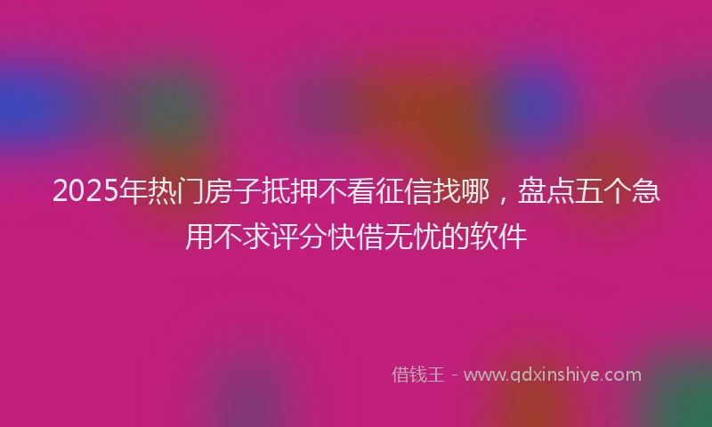 2025年热门房子抵押不看征信找哪，盘点五个急用不求评分快借无忧的软件