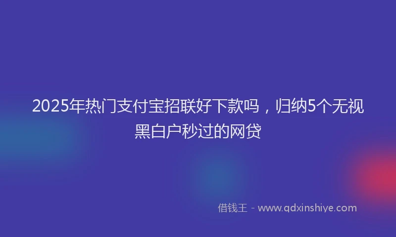 2025年热门支付宝招联好下款吗，归纳5个无视黑白户秒过的网贷