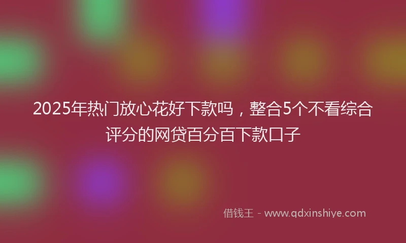 2025年热门放心花好下款吗，整合5个不看综合评分的网贷百分百下款口子