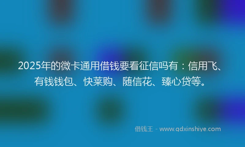 2025年的微卡通用借钱要看征信吗有：信用飞、有钱钱包、快莱购、随信花、臻心贷等。