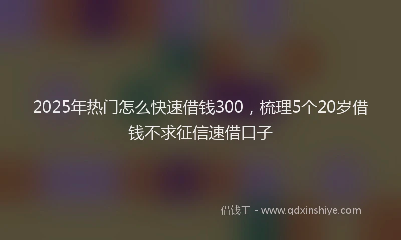 2025年热门怎么快速借钱300，梳理5个20岁借钱不求征信速借口子