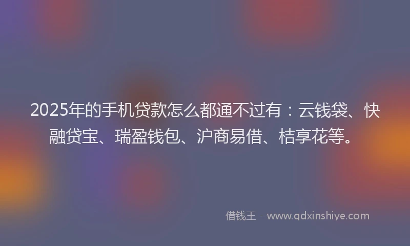2025年的手机贷款怎么都通不过有：云钱袋、快融贷宝、瑞盈钱包、沪商易借、桔享花等。