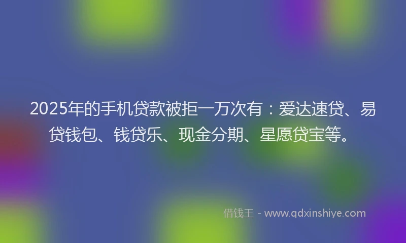 2025年的手机贷款被拒一万次有：爱达速贷、易贷钱包、钱贷乐、现金分期、星愿贷宝等。