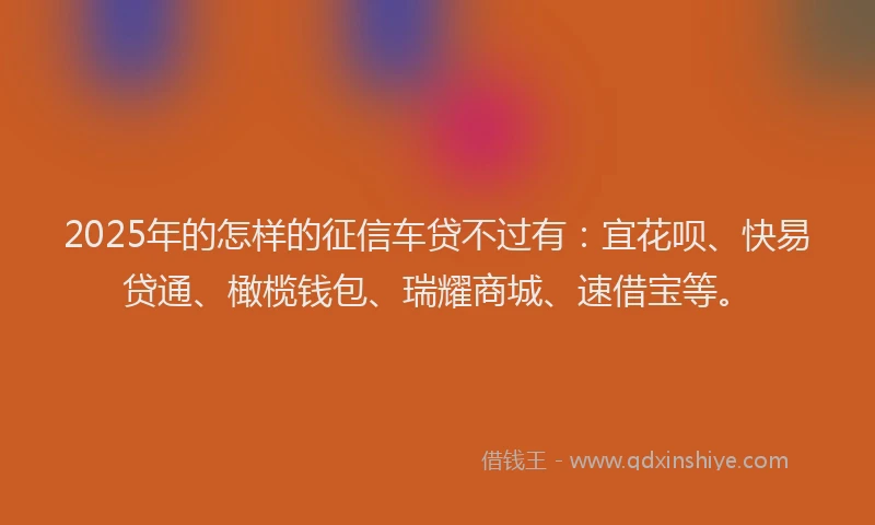 2025年的怎样的征信车贷不过有：宜花呗、快易贷通、橄榄钱包、瑞耀商城、速借宝等。