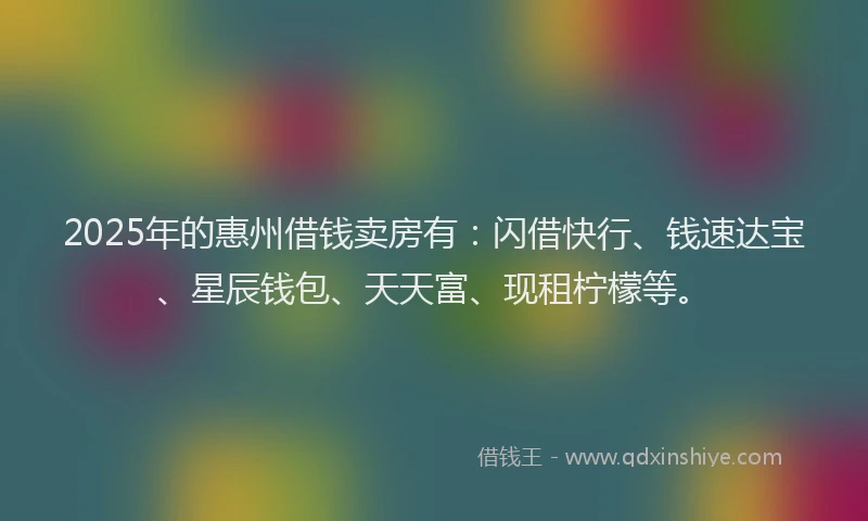 2025年的惠州借钱卖房有：闪借快行、钱速达宝、星辰钱包、天天富、现租柠檬等。