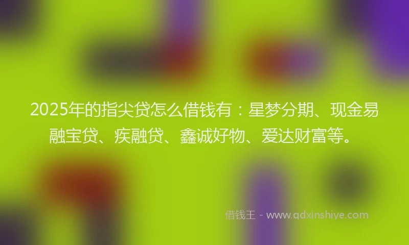 2025年的指尖贷怎么借钱有：星梦分期、现金易融宝贷、疾融贷、鑫诚好物、爱达财富等。